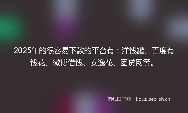 2025年的很容易下款的平台有：洋钱罐、百度有钱花、微博借钱、安逸花、团贷网等。
