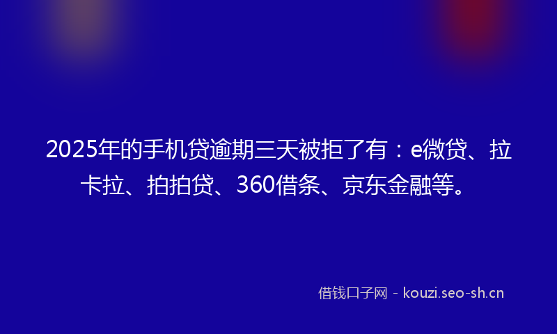 2025年的手机贷逾期三天被拒了有：e微贷、拉卡拉、拍拍贷、360借条、京东金融等。