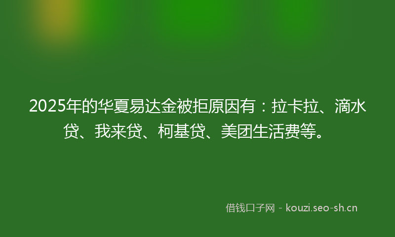 2025年的华夏易达金被拒原因有：拉卡拉、滴水贷、我来贷、柯基贷、美团生活费等。
