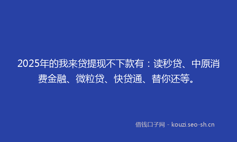 2025年的我来贷提现不下款有：读秒贷、中原消费金融、微粒贷、快贷通、替你还等。