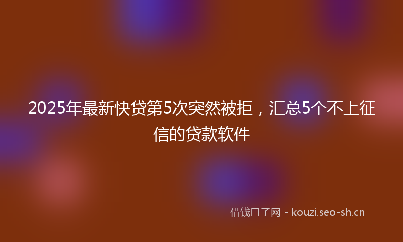 2025年最新快贷第5次突然被拒，汇总5个不上征信的贷款软件