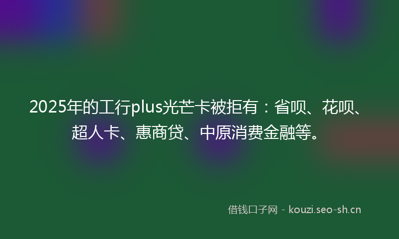 2025年的工行plus光芒卡被拒有：省呗、花呗、超人卡、惠商贷、中原消费金融等。