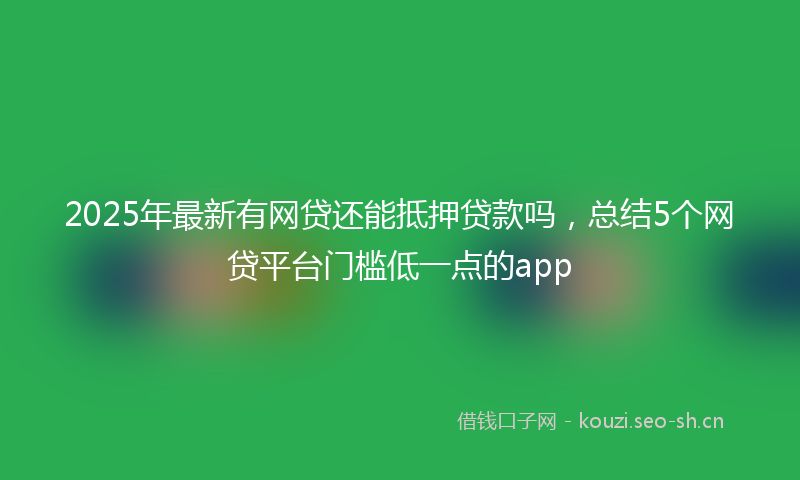 2025年最新有网贷还能抵押贷款吗，总结5个网贷平台门槛低一点的app