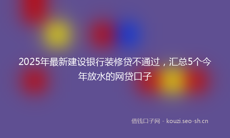2025年最新建设银行装修贷不通过，汇总5个今年放水的网贷口子