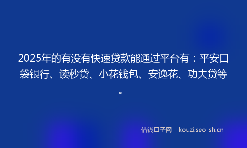 2025年的有没有快速贷款能通过平台有：平安口袋银行、读秒贷、小花钱包、安逸花、功夫贷等。