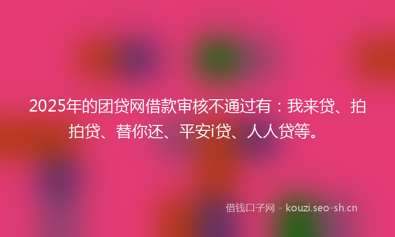2025年的团贷网借款审核不通过有：我来贷、拍拍贷、替你还、平安i贷、人人贷等。