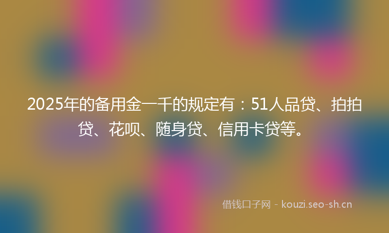 2025年的备用金一千的规定有：51人品贷、拍拍贷、花呗、随身贷、信用卡贷等。