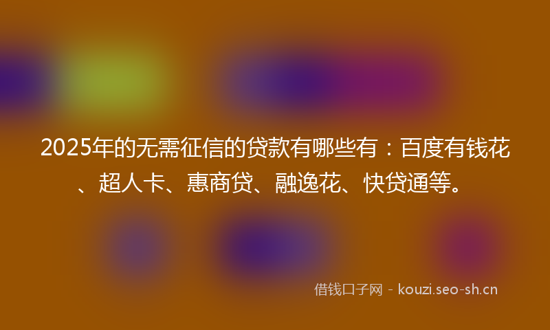 2025年的无需征信的贷款有哪些有：百度有钱花、超人卡、惠商贷、融逸花、快贷通等。