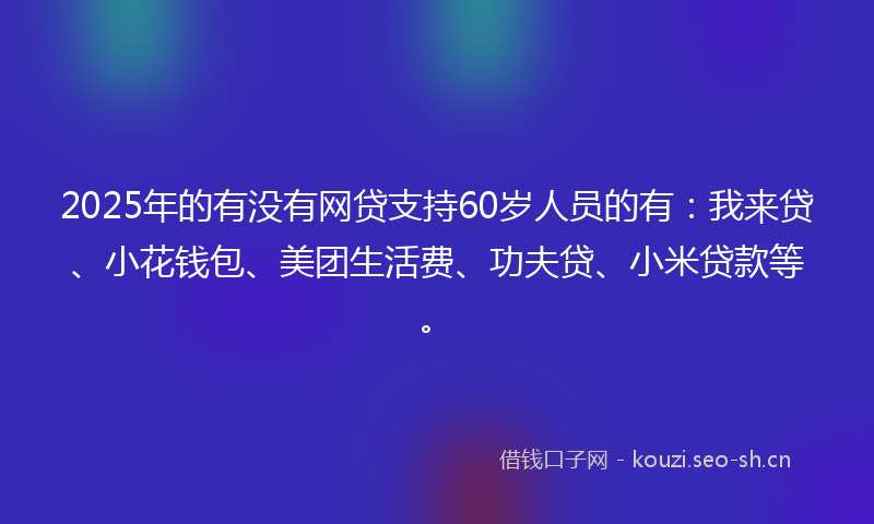 2025年的有没有网贷支持60岁人员的有：我来贷、小花钱包、美团生活费、功夫贷、小米贷款等。