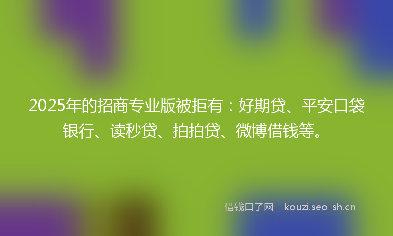 2025年的招商专业版被拒有：好期贷、平安口袋银行、读秒贷、拍拍贷、微博借钱等。