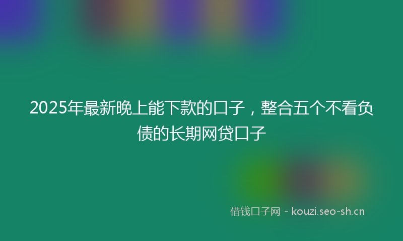 2025年最新晚上能下款的口子，整合五个不看负债的长期网贷口子
