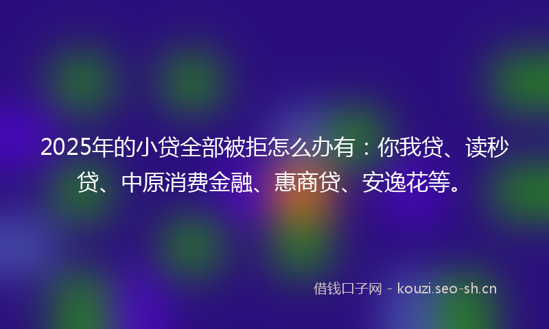 2025年的小贷全部被拒怎么办有：你我贷、读秒贷、中原消费金融、惠商贷、安逸花等。