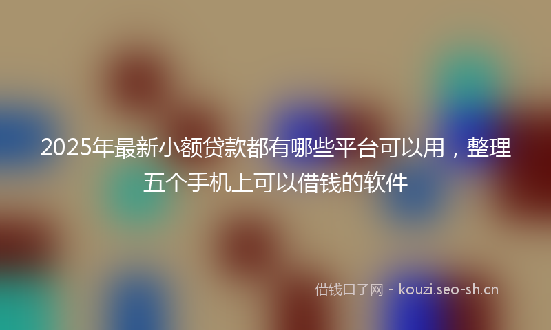 2025年最新小额贷款都有哪些平台可以用，整理五个手机上可以借钱的软件