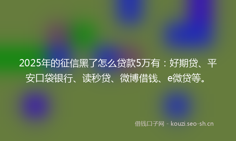 2025年的征信黑了怎么贷款5万有：好期贷、平安口袋银行、读秒贷、微博借钱、e微贷等。