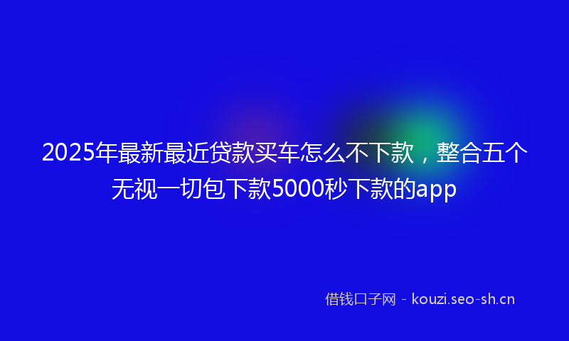 2025年最新最近贷款买车怎么不下款，整合五个无视一切包下款5000秒下款的app