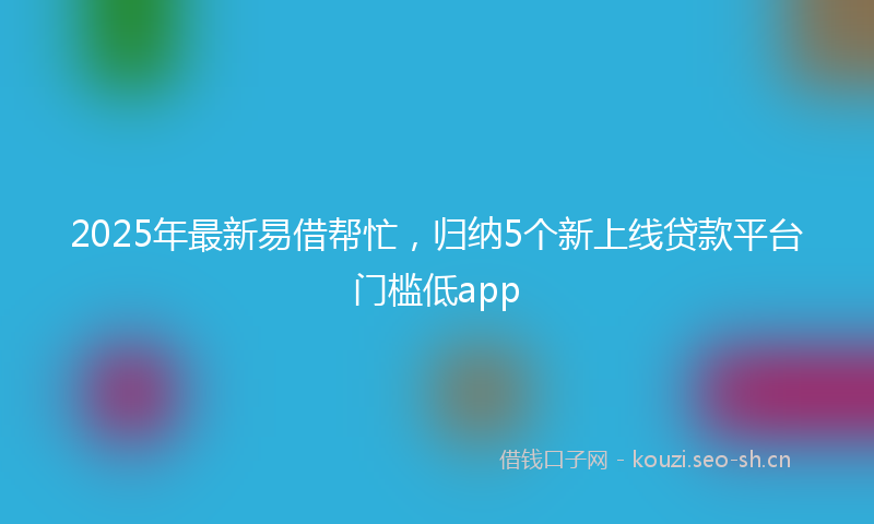 2025年最新易借帮忙，归纳5个新上线贷款平台门槛低app