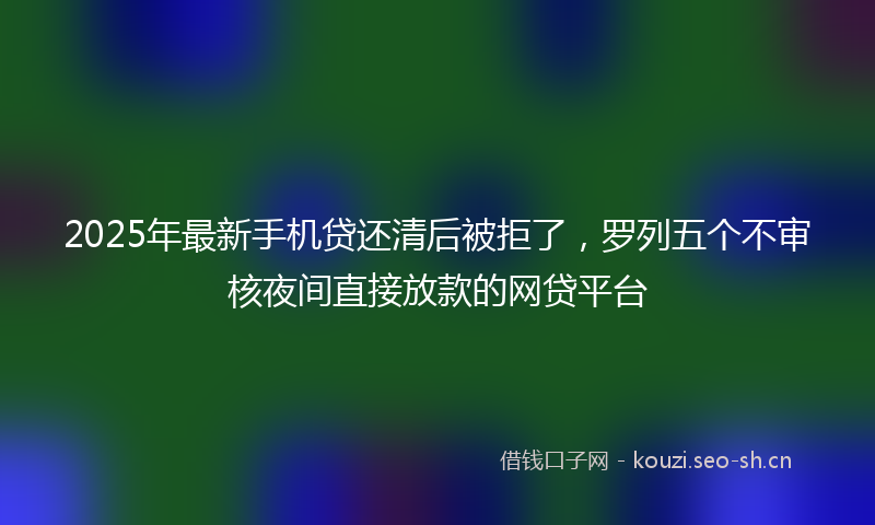 2025年最新手机贷还清后被拒了，罗列五个不审核夜间直接放款的网贷平台