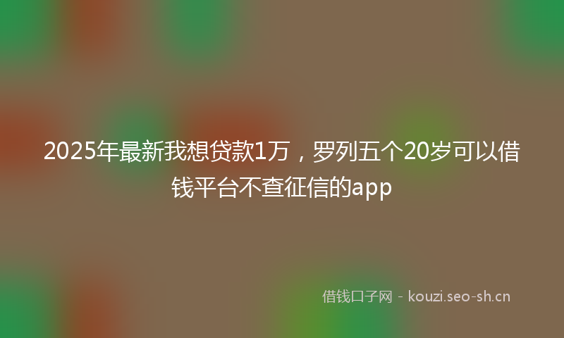 2025年最新我想贷款1万，罗列五个20岁可以借钱平台不查征信的app