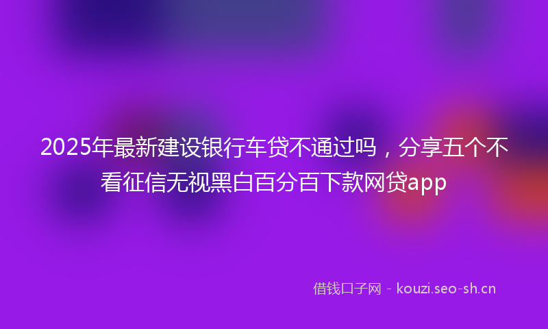 2025年最新建设银行车贷不通过吗，分享五个不看征信无视黑白百分百下款网贷app