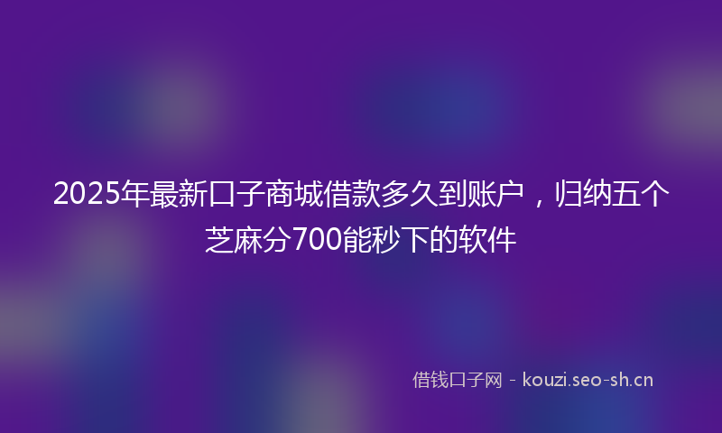 2025年最新口子商城借款多久到账户，归纳五个芝麻分700能秒下的软件