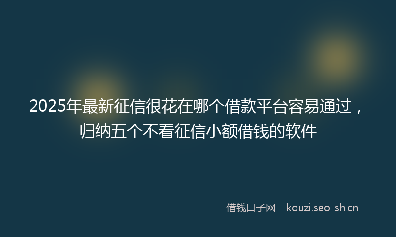 2025年最新征信很花在哪个借款平台容易通过，归纳五个不看征信小额借钱的软件