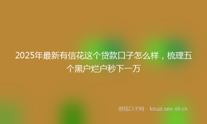 2025年最新有信花这个贷款口子怎么样，梳理五个黑户烂户秒下一万