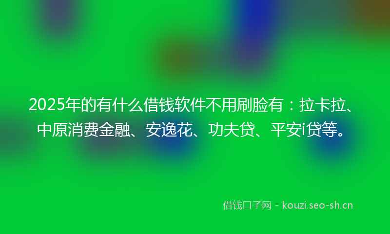 2025年的有什么借钱软件不用刷脸有：拉卡拉、中原消费金融、安逸花、功夫贷、平安i贷等。