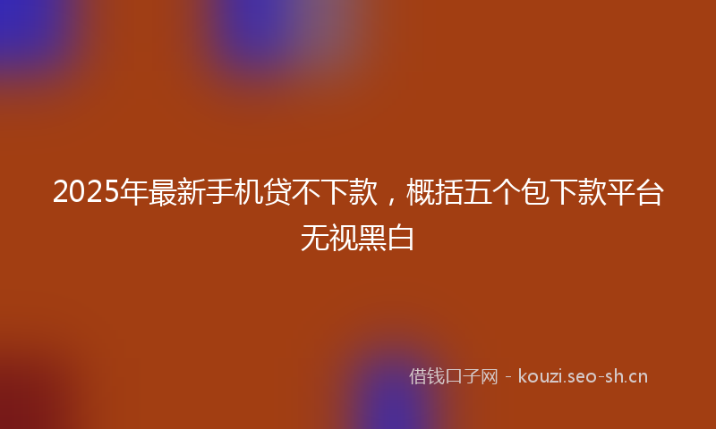 2025年最新手机贷不下款，概括五个包下款平台无视黑白