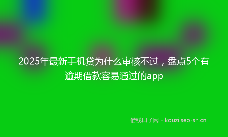 2025年最新手机贷为什么审核不过，盘点5个有逾期借款容易通过的app