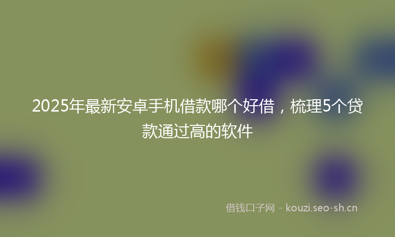 2025年最新安卓手机借款哪个好借,梳理5个贷款通过高的软件