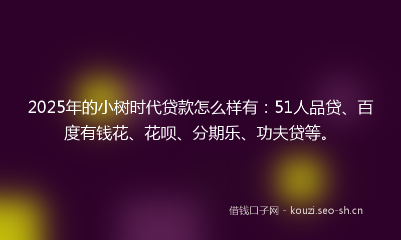 2025年的小树时代贷款怎么样有：51人品贷、百度有钱花、花呗、分期乐、功夫贷等。