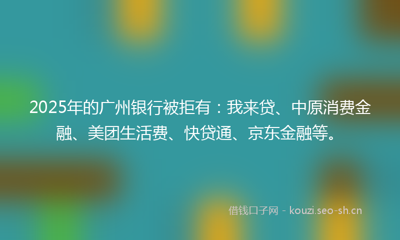 2025年的广州银行被拒有：我来贷、中原消费金融、美团生活费、快贷通、京东金融等。