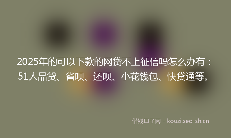 2025年的可以下款的网贷不上征信吗怎么办有：51人品贷、省呗、还呗、小花钱包、快贷通等。