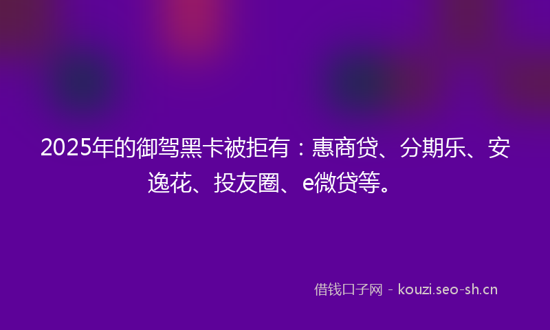 2025年的御驾黑卡被拒有：惠商贷、分期乐、安逸花、投友圈、e微贷等。