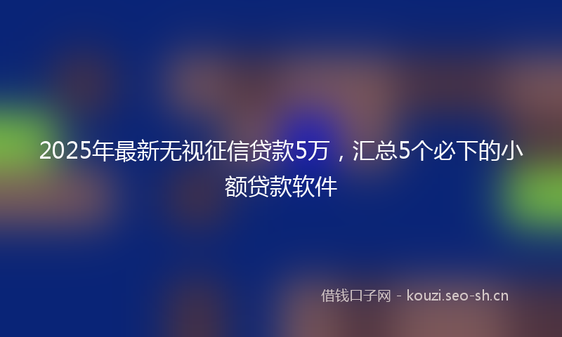 2025年最新无视征信贷款5万，汇总5个必下的小额贷款软件