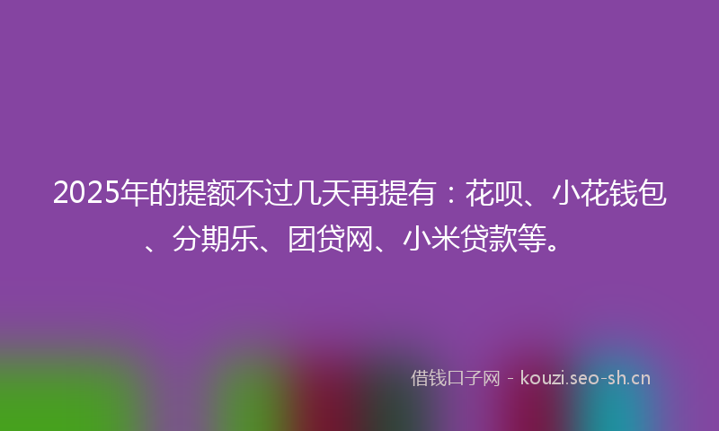 2025年的提额不过几天再提有：花呗、小花钱包、分期乐、团贷网、小米贷款等。