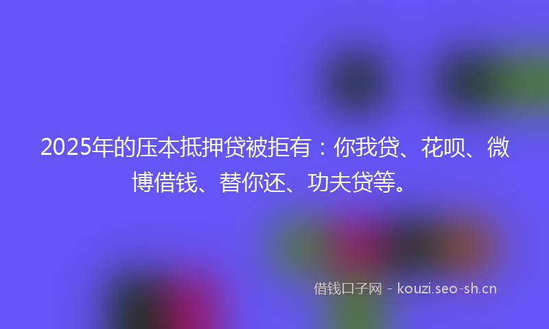 2025年的压本抵押贷被拒有：你我贷、花呗、微博借钱、替你还、功夫贷等。