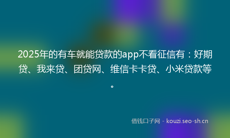 2025年的有车就能贷款的app不看征信有：好期贷、我来贷、团贷网、维信卡卡贷、小米贷款等。