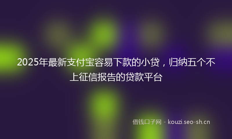 2025年最新支付宝容易下款的小贷，归纳五个不上征信报告的贷款平台