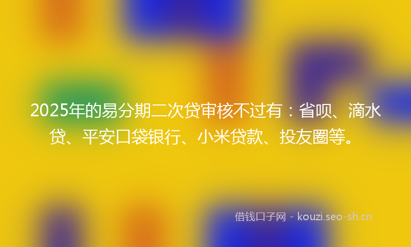 2025年的易分期二次贷审核不过有：省呗、滴水贷、平安口袋银行、小米贷款、投友圈等。