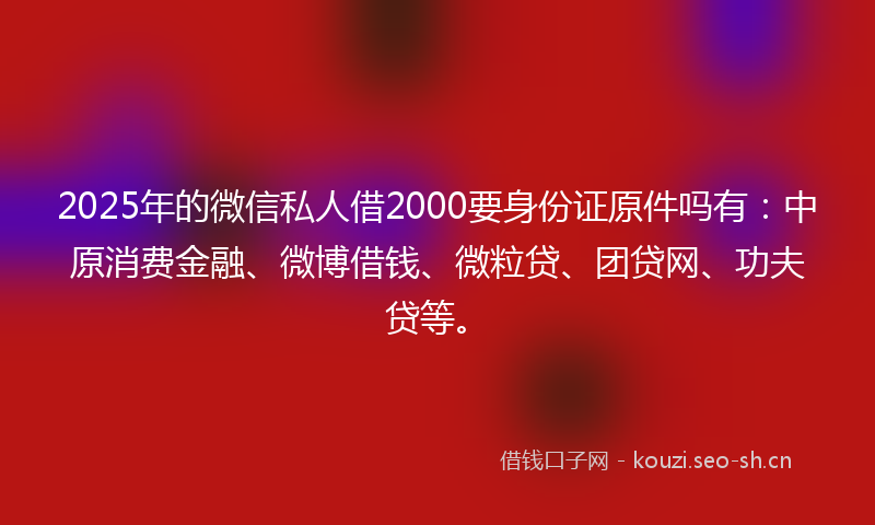 2025年的微信私人借2000要身份证原件吗有：中原消费金融、微博借钱、微粒贷、团贷网、功夫贷等。