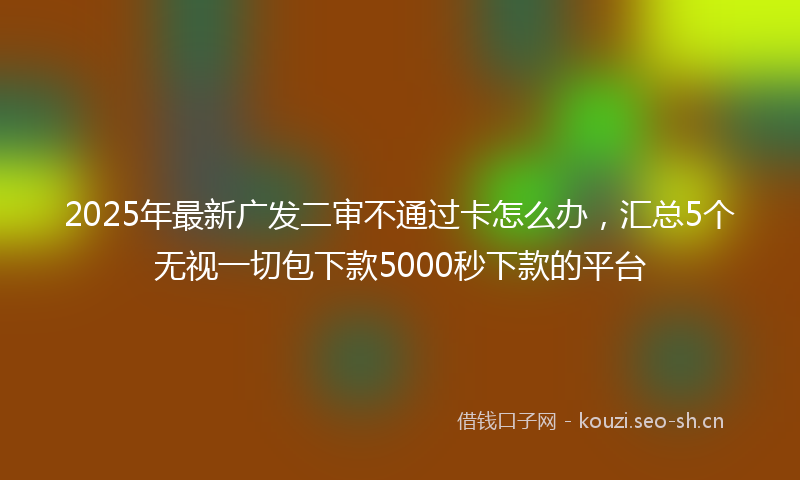 2025年最新广发二审不通过卡怎么办,汇总5个无视一切包下款5000秒下款的平台