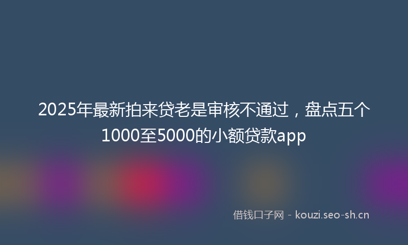 2025年最新拍来贷老是审核不通过，盘点五个1000至5000的小额贷款app