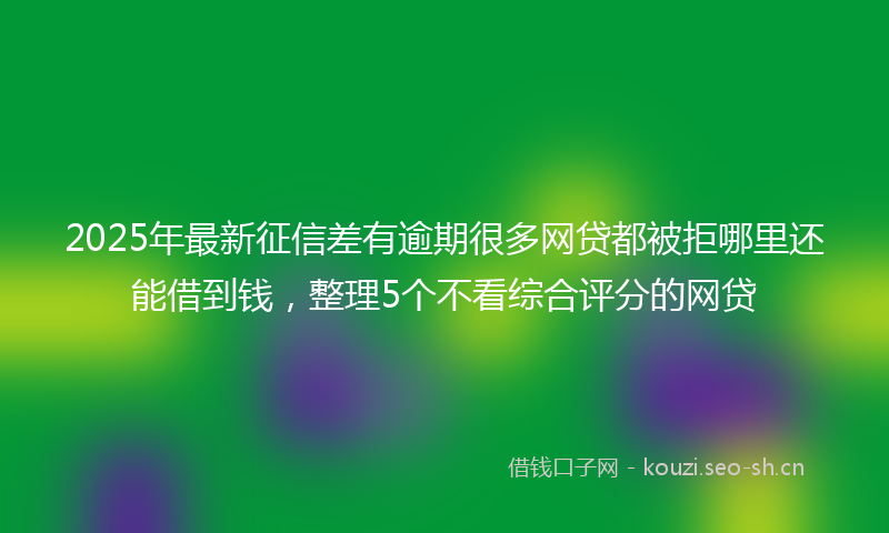 2025年最新征信差有逾期很多网贷都被拒哪里还能借到钱，整理5个不看综合评分的网贷