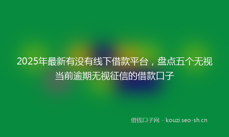 2025年最新有没有线下借款平台，盘点五个无视当前逾期无视征信的借款口子