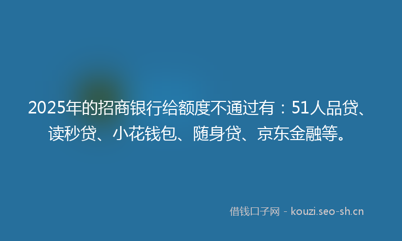 2025年的招商银行给额度不通过有：51人品贷、读秒贷、小花钱包、随身贷、京东金融等。