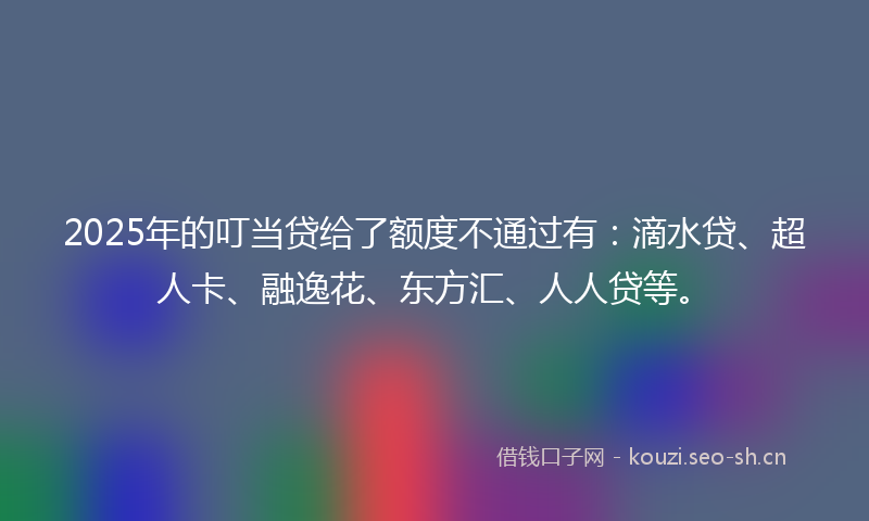 2025年的叮当贷给了额度不通过有：滴水贷、超人卡、融逸花、东方汇、人人贷等。