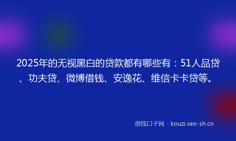 2025年的无视黑白的贷款都有哪些有：51人品贷、功夫贷、微博借钱、安逸花、维信卡卡贷等。