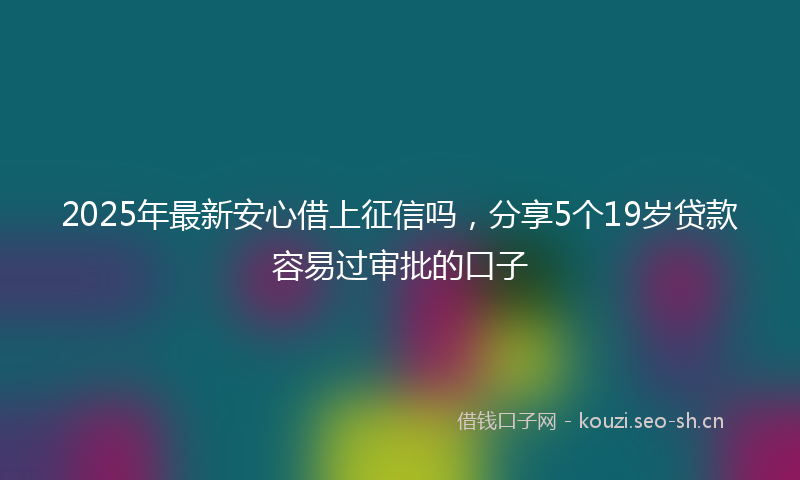 2025年最新安心借上征信吗，分享5个19岁贷款容易过审批的口子