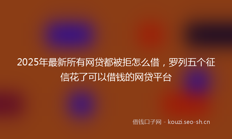 2025年最新所有网贷都被拒怎么借，罗列五个征信花了可以借钱的网贷平台
